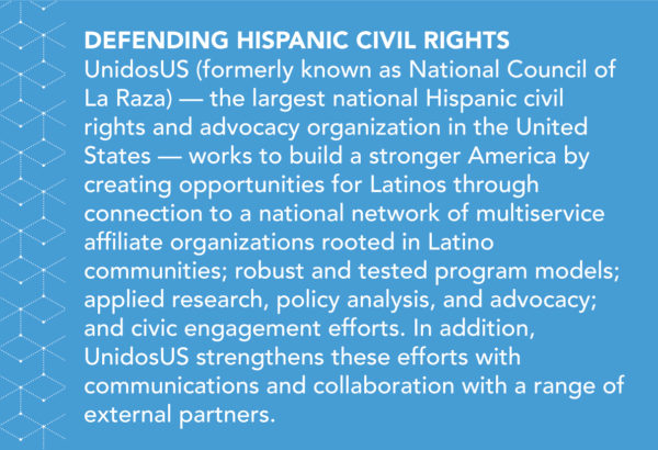 UnidosUS (formerly known as National Council of La Raza) — the largest national Hispanic civil rights and advocacy organization in the United States — works to build a stronger America by creating opportunities for Latinos through connection to a national network of multiservice affiliate organizations rooted in Latino communities; robust and tested program models; applied research, policy analysis, and advocacy; and civic engagement efforts. In addition, UnidosUS strengthens these efforts with communications and collaboration with a range of external partners.