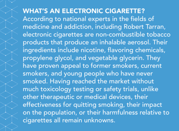 What’s an electronic cigarette? According to national experts in the fields of medicine and addiction, including Robert Tarran, electronic cigarettes are non-combustible tobacco products that produce an inhalable aerosol. Their ingredients include nicotine, flavoring chemicals, propylene glycol, and vegetable glycerin. They have proven appeal to former smokers, current smokers, and young people who have never smoked. Having reached the market without much toxicology testing or safety trials, unlike other therapeutic or medical devices, their effectiveness for quitting smoking, their impact on the population, or their harmfulness relative to cigarettes all remain unknowns.