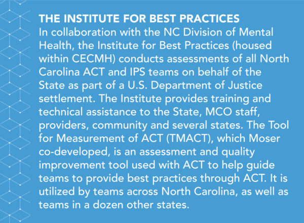 In collaboration with the NC Division of Mental Health, the Institute for Best Practices (housed within CECMH) conducts assessments of all North Carolina ACT and IPS teams on behalf of the State as part of a U.S. Department of Justice settlement. The Institute provides training and technical assistance to North Carolina, managed care organization (MCO) staff, providers, community, and several other states. The Tool for Measurement of ACT (TMACT), which Moser co-developed, is an assessment and quality improvement tool used to help guide teams to provide best practices through ACT. It is utilized across North Carolina, as well as by teams in a dozen other states. 