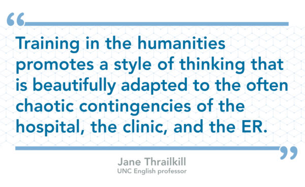 "Training in the humanities promotes a style of thinking that is beautifully adapted to the often chaotic contingencies of the hospital, the clinic, and the ER." by Jane Thrailkill, UNC English professor